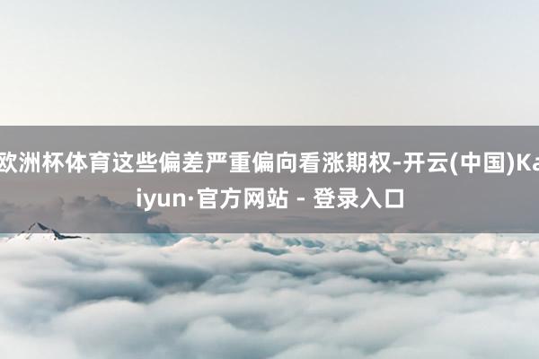 欧洲杯体育这些偏差严重偏向看涨期权-开云(中国)Kaiyun·官方网站 - 登录入口