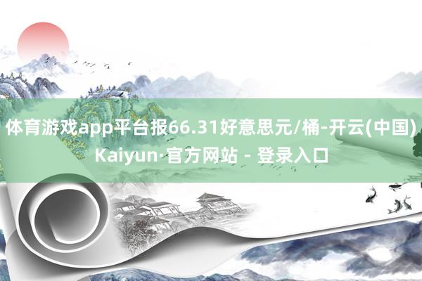 体育游戏app平台报66.31好意思元/桶-开云(中国)Kaiyun·官方网站 - 登录入口
