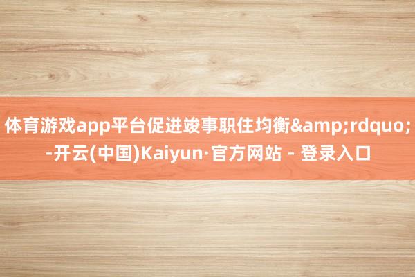 体育游戏app平台促进竣事职住均衡&rdquo;-开云(中国)Kaiyun·官方网站 - 登录入口