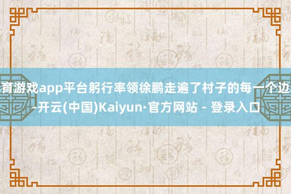 体育游戏app平台躬行率领徐鹏走遍了村子的每一个边缘-开云(中国)Kaiyun·官方网站 - 登录入口